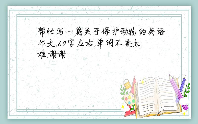 帮忙写一篇关于保护动物的英语作文，60字左右，单词不要太难，谢谢