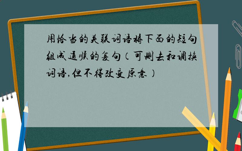 用恰当的关联词语将下面的短句组成通顺的复句（可删去和调换词语,但不得改变原意）