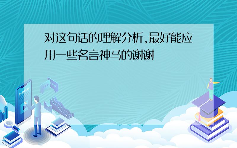 对这句话的理解分析,最好能应用一些名言神马的谢谢