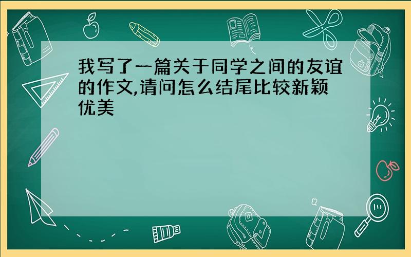 我写了一篇关于同学之间的友谊的作文,请问怎么结尾比较新颖优美