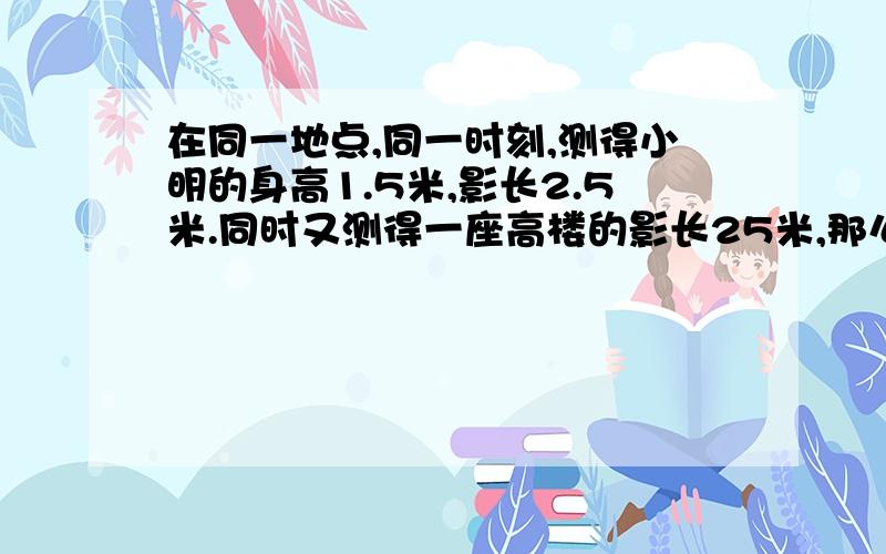 在同一地点,同一时刻,测得小明的身高1.5米,影长2.5米.同时又测得一座高楼的影长25米,那么这座楼实际高多少米