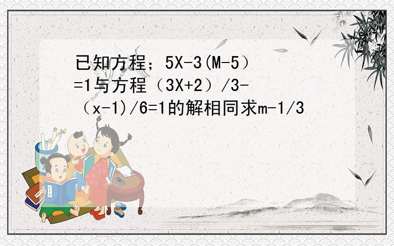 已知方程；5X-3(M-5）=1与方程（3X+2）/3-（x-1)/6=1的解相同求m-1/3