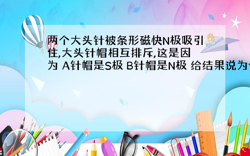 两个大头针被条形磁快N极吸引住,大头针帽相互排斥,这是因为 A针帽是S极 B针帽是N极 给结果说为什么