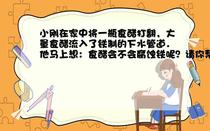 小刚在家中将一瓶食醋打翻，大量食醋流入了铁制的下水管道．他马上想：食醋会不会腐蚀铁呢？请你帮他设计一个实验来进行验证，写