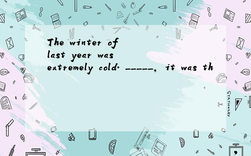 The winter of last year was extremely cold. _____, it was th