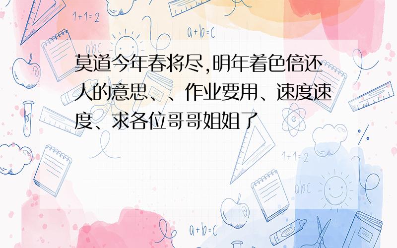 莫道今年春将尽,明年着色倍还人的意思、、作业要用、速度速度、求各位哥哥姐姐了