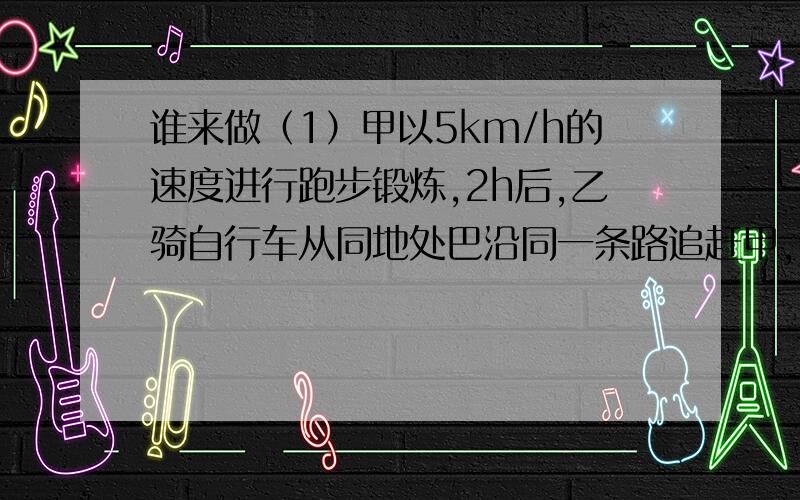 谁来做（1）甲以5km/h的速度进行跑步锻炼,2h后,乙骑自行车从同地处巴沿同一条路追赶甲,但他们两人约定,乙最快不早于