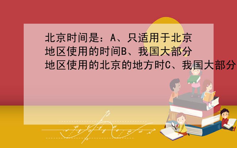 北京时间是：A、只适用于北京地区使用的时间B、我国大部分地区使用的北京的地方时C、我国大部分地区使用的北京所在的东八区的