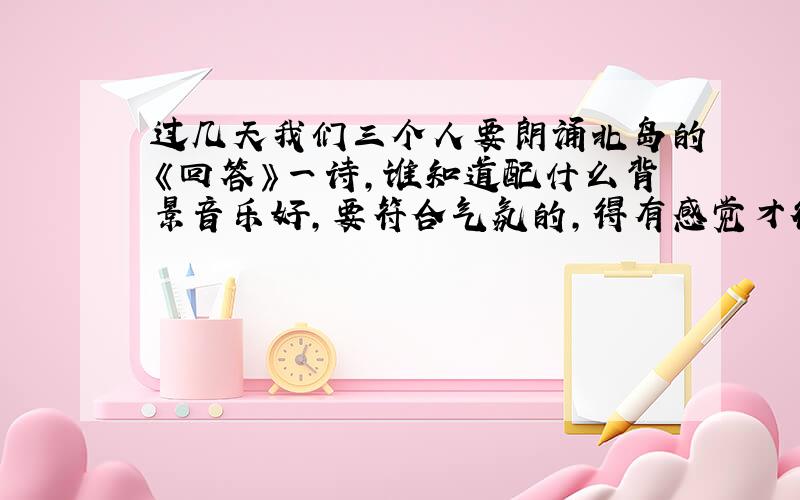 过几天我们三个人要朗诵北岛的《回答》一诗,谁知道配什么背景音乐好,要符合气氛的,得有感觉才行!