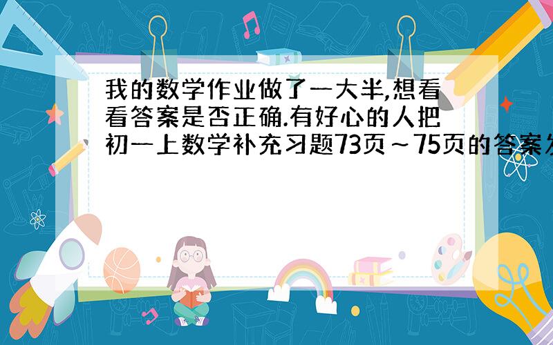 我的数学作业做了一大半,想看看答案是否正确.有好心的人把初一上数学补充习题73页～75页的答案发过来吗?填空题只要答案,