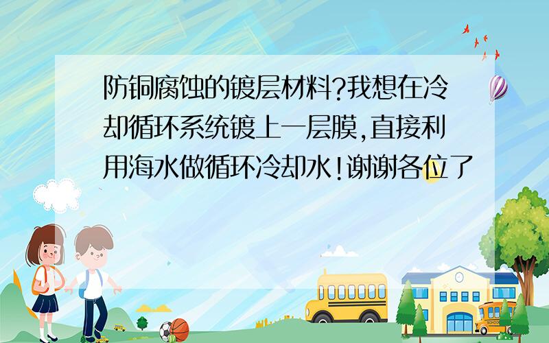 防铜腐蚀的镀层材料?我想在冷却循环系统镀上一层膜,直接利用海水做循环冷却水!谢谢各位了