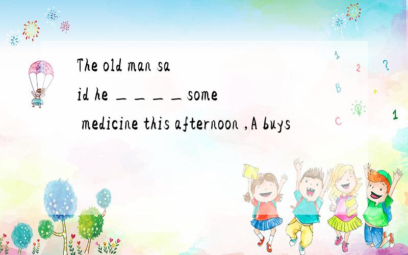 The old man said he ____some medicine this afternoon ,A buys