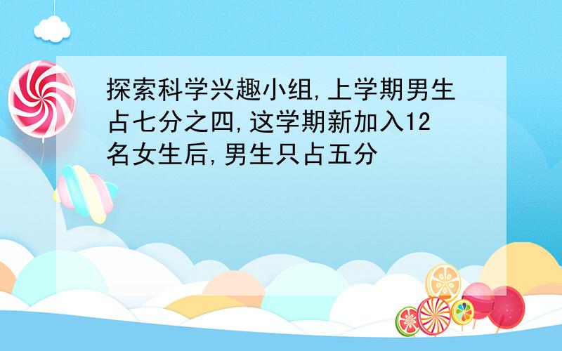 探索科学兴趣小组,上学期男生占七分之四,这学期新加入12名女生后,男生只占五分