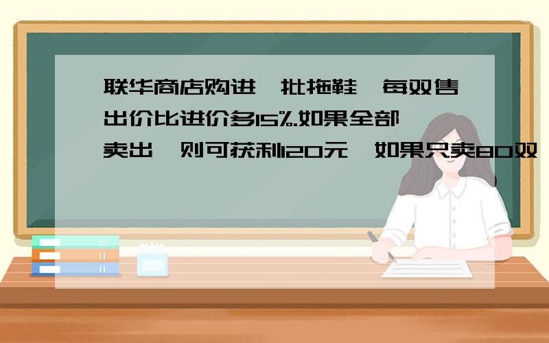 联华商店购进一批拖鞋,每双售出价比进价多15%.如果全部卖出,则可获利120元,如果只卖80双,则差64元才够成本.拖鞋