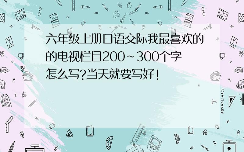 六年级上册口语交际我最喜欢的的电视栏目200～300个字怎么写?当天就要写好!