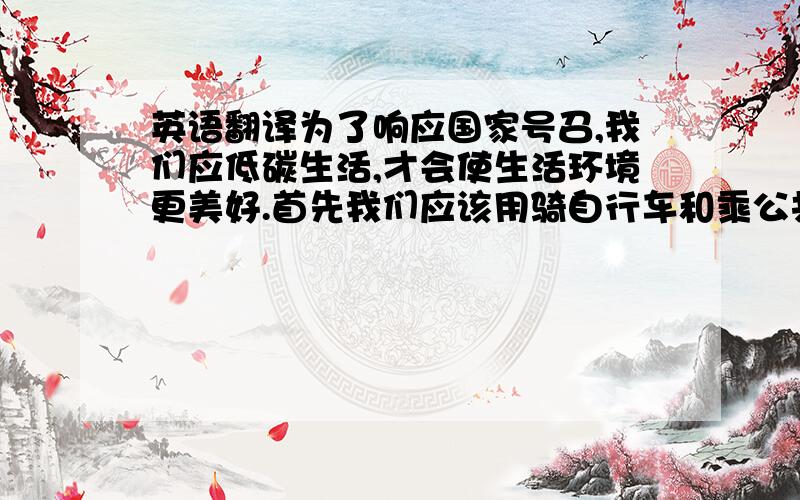 英语翻译为了响应国家号召,我们应低碳生活,才会使生活环境更美好.首先我们应该用骑自行车和乘公共汽车的方式代替频繁使用私家