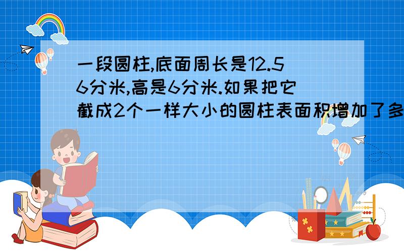 一段圆柱,底面周长是12.56分米,高是6分米.如果把它截成2个一样大小的圆柱表面积增加了多少如果截成3个