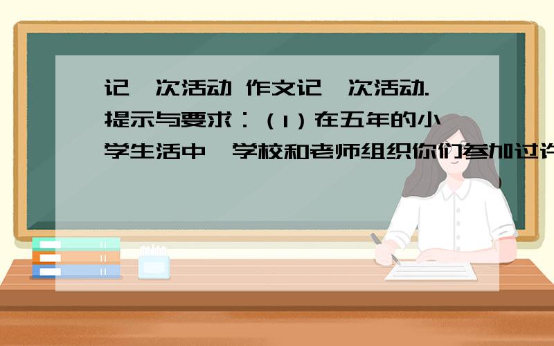 记一次活动 作文记一次活动.提示与要求：（1）在五年的小学生活中,学校和老师组织你们参加过许多活动,如：参观访问、春游、