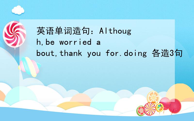 英语单词造句：Although,be worried about,thank you for.doing 各造3句