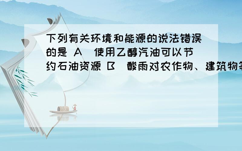 下列有关环境和能源的说法错误的是 A．使用乙醇汽油可以节约石油资源 B．酸雨对农作物、建筑物等有破坏作用 C．煤、石油、