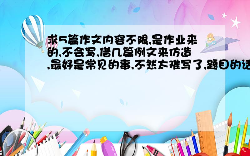 求5篇作文内容不限,是作业来的,不会写,借几篇例文来仿造,最好是常见的事,不然太难写了,题目的话,就（我的同学、家乡的风