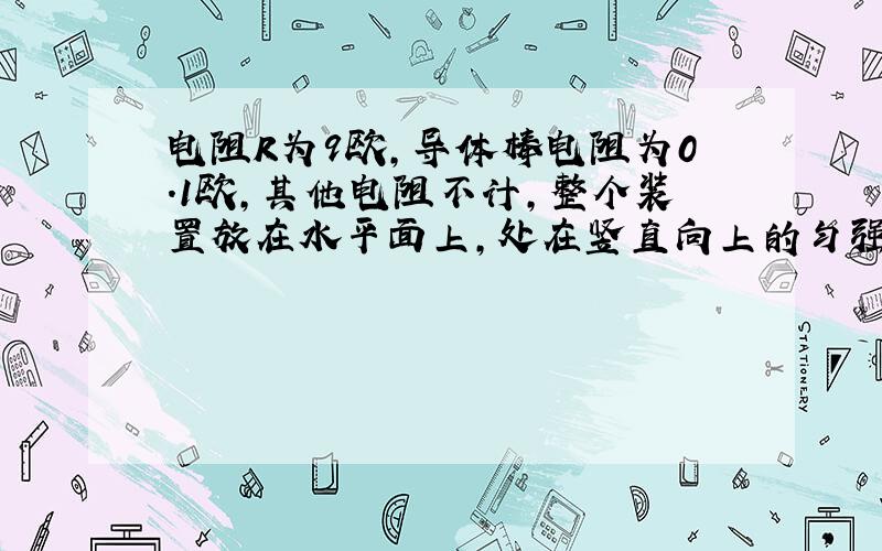 电阻R为9欧,导体棒电阻为0.1欧,其他电阻不计,整个装置放在水平面上,处在竖直向上的匀强磁场中,B为0.1T,若导体棒