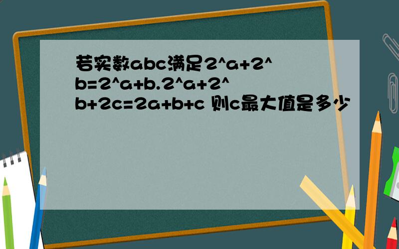 若实数abc满足2^a+2^b=2^a+b.2^a+2^b+2c=2a+b+c 则c最大值是多少