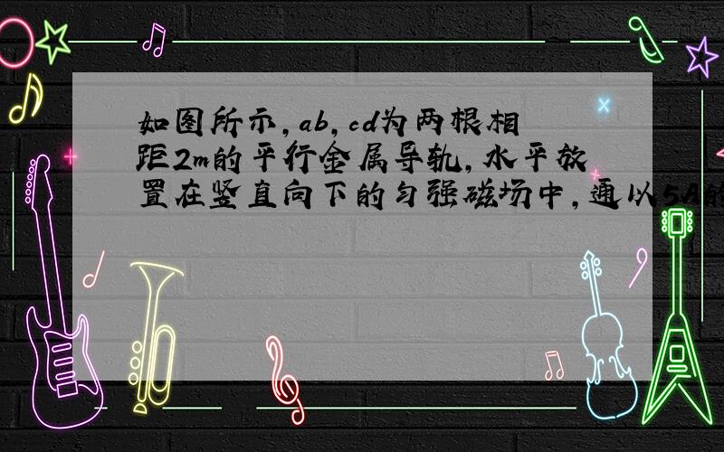 如图所示，ab，cd为两根相距2m的平行金属导轨，水平放置在竖直向下的匀强磁场中，通以5A的电流时，质量为2kg的MN棒