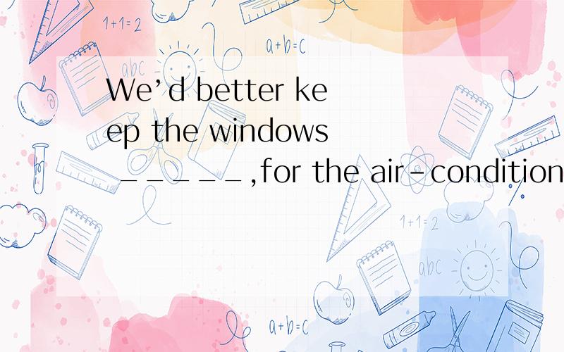 We’d better keep the windows _____,for the air-conditioner i