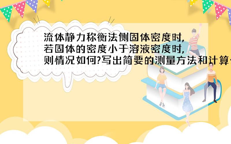 流体静力称衡法侧固体密度时,若固体的密度小于溶液密度时,则情况如何?写出简要的测量方法和计算公式