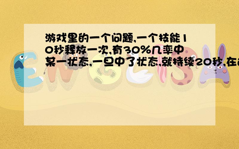 游戏里的一个问题,一个技能10秒释放一次,有30％几率中某一状态,一旦中了状态,就持续20秒,在这20秒内又中此状态的话