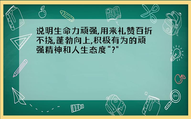 说明生命力顽强,用来礼赞百折不挠,蓬勃向上,积极有为的顽强精神和人生态度“?