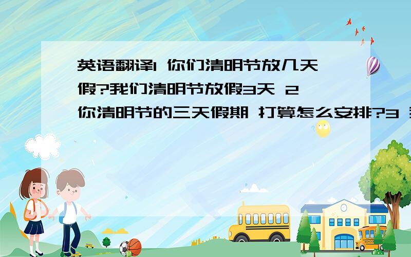 英语翻译1 你们清明节放几天假?我们清明节放假3天 2 你清明节的三天假期 打算怎么安排?3 我打算清明节三天假期,出去