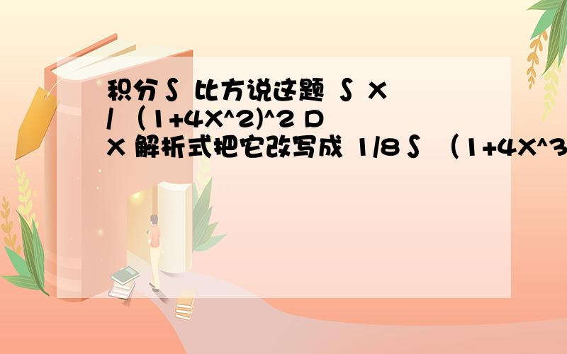 积分∫ 比方说这题 ∫ X / （1+4X^2)^2 DX 解析式把它改写成 1/8∫ （1+4X^3)^-2 ×（8X