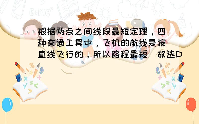 根据两点之间线段最短定理，四种交通工具中，飞机的航线是按直线飞行的，所以路程最短．故选D．