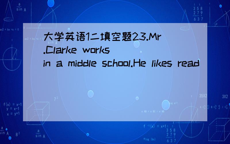 大学英语1二填空题23.Mr.Clarke works in a middle school.He likes read