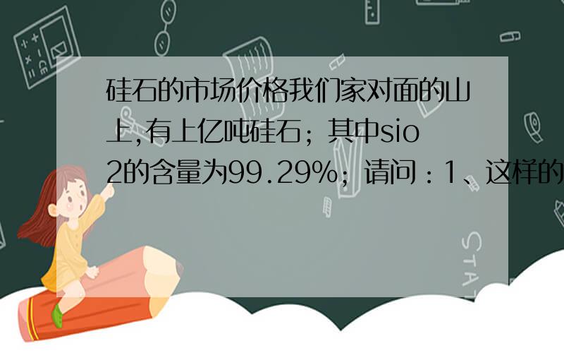 硅石的市场价格我们家对面的山上,有上亿吨硅石；其中sio2的含量为99.29%；请问：1、这样的硅石能够做什么用途?2、