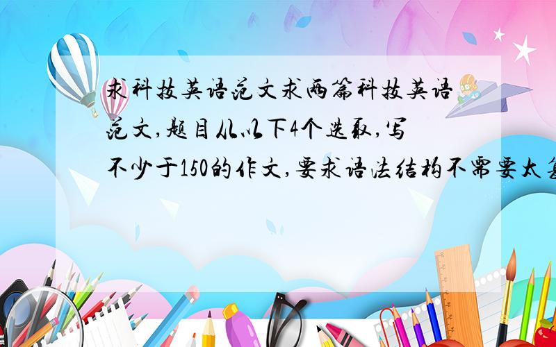 求科技英语范文求两篇科技英语范文,题目从以下4个选取,写不少于150的作文,要求语法结构不需要太复杂,好记.范文不一定要