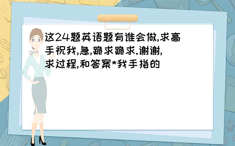 这24题英语题有谁会做,求高手祝我,急,跪求跪求.谢谢,求过程,和答案*我手指的