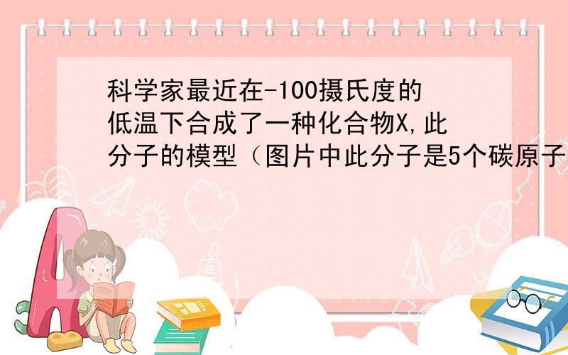 科学家最近在-100摄氏度的低温下合成了一种化合物X,此分子的模型（图片中此分子是5个碳原子和4个氢原子构成的）.下列说