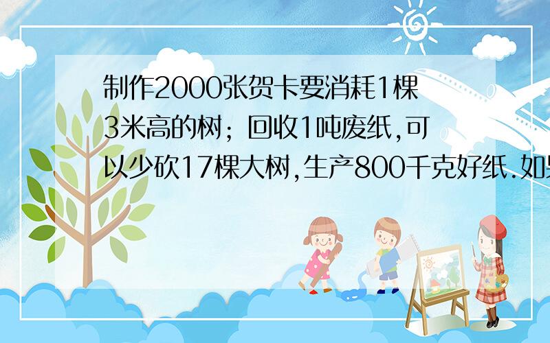 制作2000张贺卡要消耗1棵3米高的树；回收1吨废纸,可以少砍17棵大树,生产800千克好纸.如果