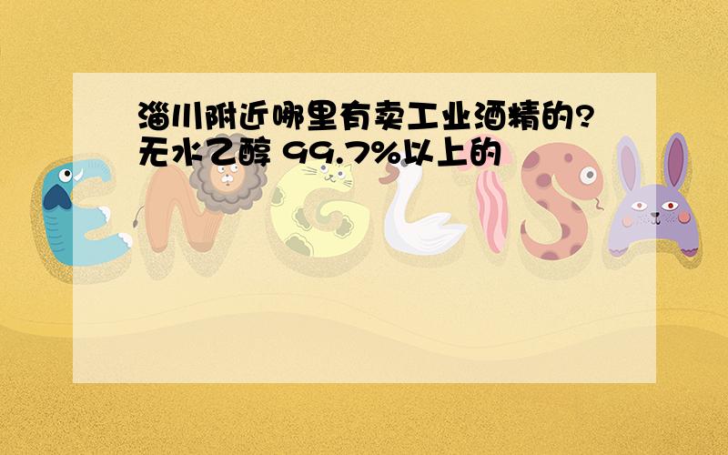 淄川附近哪里有卖工业酒精的?无水乙醇 99.7%以上的