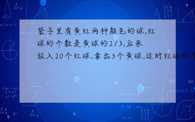 袋子里有黄红两种颜色的球,红球的个数是黄球的2/3,后来放入20个红球,拿出3个黄球,这时红球的个数是黄