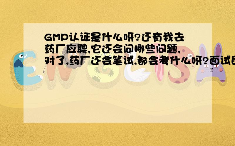 GMP认证是什么呀?还有我去药厂应聘,它还会问哪些问题,对了,药厂还会笔试,都会考什么呀?面试的人告诉我GMP认证是道问