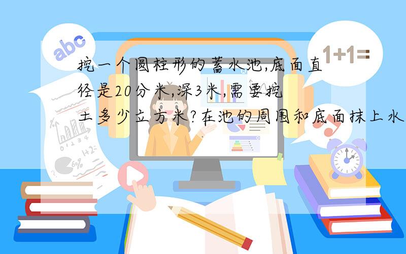 挖一个圆柱形的蓄水池,底面直径是20分米,深3米,需要挖土多少立方米?在池的周围和底面抹上水泥,抹水泥的面