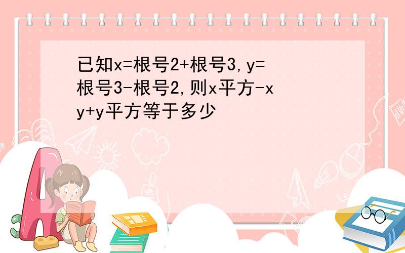 已知x=根号2+根号3,y=根号3-根号2,则x平方-xy+y平方等于多少