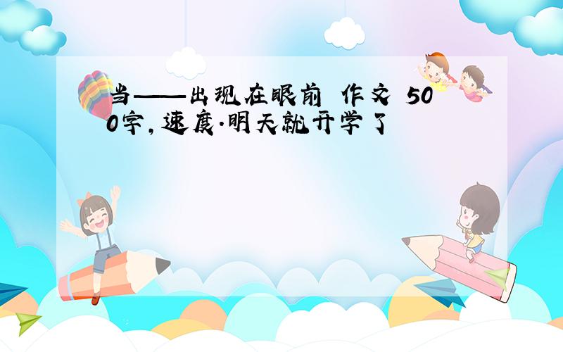 当——出现在眼前 作文 500字,速度.明天就开学了