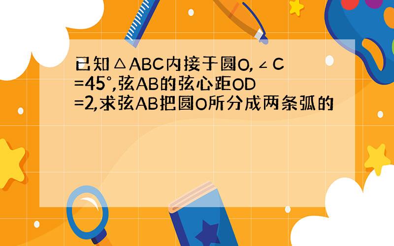 已知△ABC内接于圆O,∠C=45°,弦AB的弦心距OD=2,求弦AB把圆O所分成两条弧的