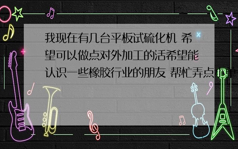 我现在有几台平板试硫化机 希望可以做点对外加工的活希望能认识一些橡胶行业的朋友 帮忙弄点小单子