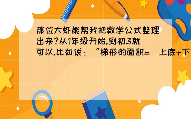 那位大虾能帮我把数学公式整理出来?从1年级开始,到初3就可以.比如说：“梯形的面积=（上底+下底）乘高除以2等等,谢谢了